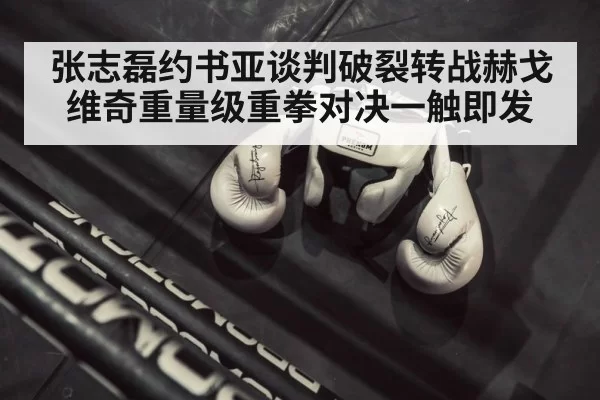张志磊约书亚谈判破裂转战赫戈维奇重量级重拳对决一触即发