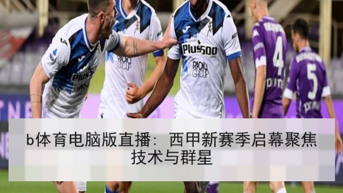 b体育电脑版直播: 西甲新赛季启幕聚焦技术与群星