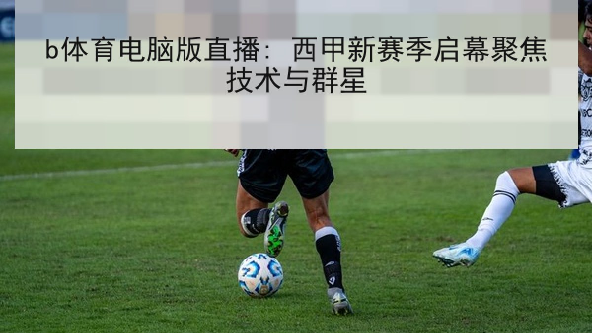 b体育电脑版直播: 西甲新赛季启幕聚焦技术与群星