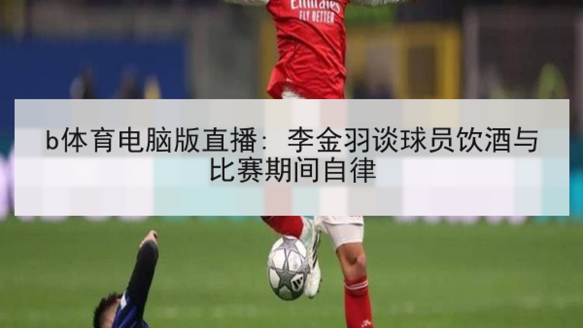 b体育电脑版直播: 李金羽谈球员饮酒与比赛期间自律